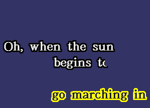 Oh, when the sun

begins a

man