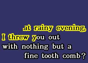 m m
E M gou out
With nothing but a

fine tooth comb?