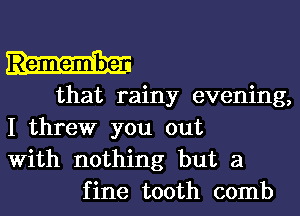 that rainy evening,
I threw you out
With nothing but a
fine tooth comb