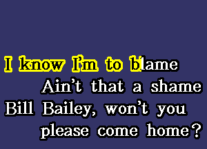 nmmwmame

AinVL that a shame
Bill Bailey, won t you
please come home?