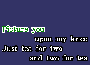mm

upon my knee
Just tea for two
and two for tea