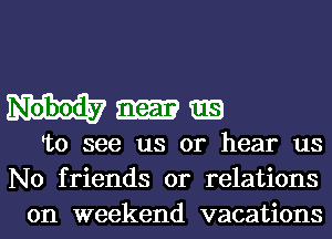 To see us or hear us
No friends or relations
on weekend vacations