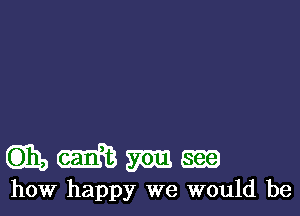mmmm

how happy we would be