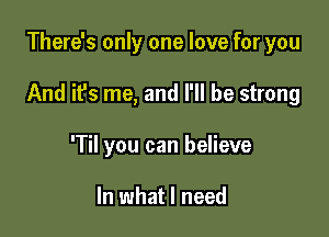 There's only one love for you

And it's me, and I'll be strong

'Til you can believe

In what I need