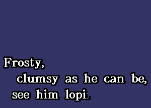 F rosty,
clumsy as he can be,
see him lopi1