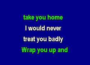 take you home
I would never
treat you badly

Wrap you up and