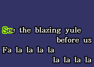 w the blazing yule

before us
Fa la la la la
la la la la