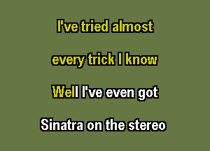 I've tried almost

every trick I know

Well I've even got

Sinatra on the stereo