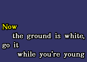 Now

the ground is White,
go it
while you re young