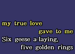 my true love

gave to me
Six geese a-laying,
five golden rings