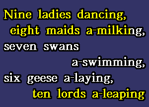 Nine ladies dancing,
eight maids a-milking,
seven swans
a-swimming,
six geese a-laying,
ten lords a-leaping