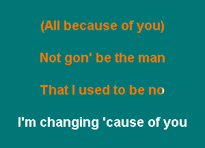 (All because of you)
Not gon' be the man

That I used to be no

I'm changing 'cause of you