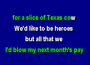 for a slice of Texas cow

We'd like to be heroes
but all that we

I'd blow my next month's pay