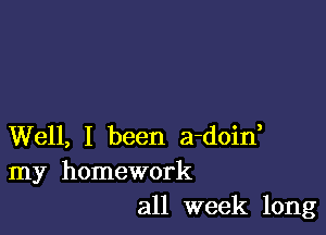 Well, I been a-doid
my homework
all week long