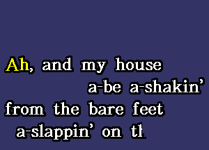 Ah, and my house

a-be a-shakid
from the bare feet
a-slappid on t1