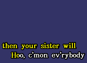 then your sister Will
H00, dmon ev,rybody