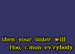 then your sister Will
H00, dmon ev,rybody