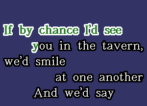 mwmmgw

you in the tavern,

we d smile
at one another
And we,d say