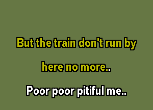 But the train don't run by

here no more..

Poor poor pitiful me..
