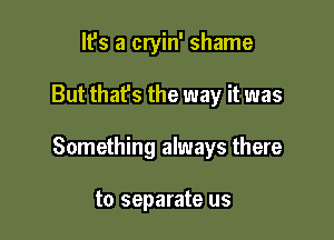 It's a cryin' shame

But that's the way it was

Something always there

to separate us