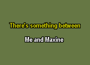 There's something between

Me and Maxine