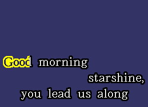 G006 morning
starshine,
you lead us along