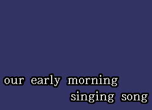 our early morning
singing song