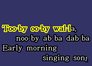 mma,

noo-by ab-ba dab-ba
Early morning
singing song