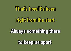 That's how it's been

right from the start

Always something there

to keep us apart