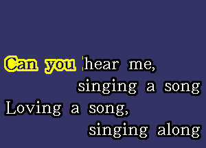 m hear me,

singing a song
Loving a song,
singing along