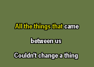 All the things that came

between us

Couldn't change a thing