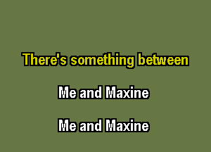 There's something between

Me and Maxine

Me and Maxine