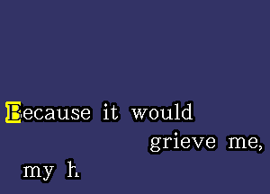 Eecause it would
grieve me,

my h