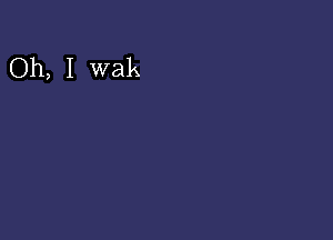 Oh, I wak