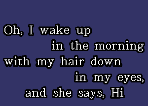 Oh, I wake up
in the morning

with my hair down
in my eyes,
and she says, Hi