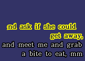 Hmmgm
WW

and meet me and grab
a bite to eat, mm