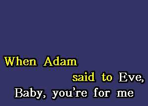 When Adam
said to Eve,

Baby, you re for me