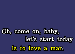 Oh, come on, baby,
lefs start today

is to love a man