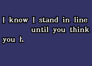 I know I stand in line
until you think

you 1.