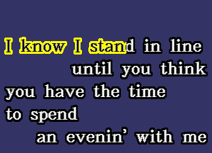 E E W in line
until you think
you have the time
to spend
an evenjn, With me