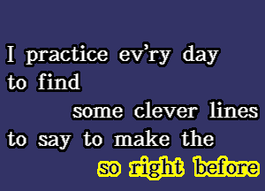 I practice exfry day
to find

some clever lines
to say to make the

mmh