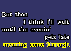 But then
I think I11 wait
until the evenjn,
gets late

tihmougnh