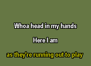 Whoa head in my hands

Here I am

as they're running out to play