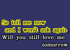 mm now
u ask
W' you still love me
tomorrow