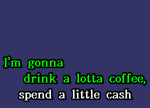 Fm gonna
drink a lotta coffee,
spend a little cash