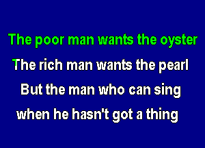 The poor man wants the oyster
The rich man wants the pearl
But the man who can sing

when he hasn't got a thing