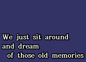 We just sit around
and dream
of those old memories