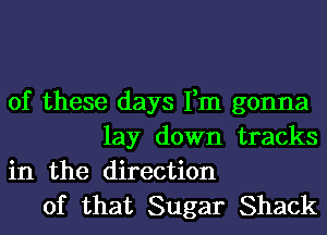 of these days Fm gonna
lay down tracks
in the direction

of that Sugar Shack