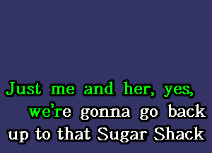 Just me and her, yes,
we,re gonna go back
up to that Sugar Shack