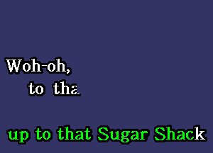 Woh-oh,
to the.

up to that Sugar Shack